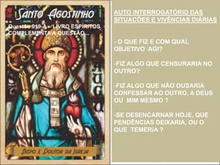 Questão 919-A – LIVRO ESPÍRITOS
COMPLEMENTA A QUESTÃO...
AUTO INTERROGATÓRIO DAS
SITUACÕES E VIVÊNCIAS DIÁRIAS
- O QUE FIZ E COM QUAL
OBJETIVO AGI?
-FIZ ALGO QUE CENSURARIA NO
OUTRO?
-FIZ ALGO QUE NÃO OUSARIA
CONFESSAR AO OUTRO, A DEUS
OU MIM MESMO ?
-SE DESENCARNAR HOJE, QUE
PENDÊNCIAS DEIXARIA, OU O
QUE TEMERiA ?
 