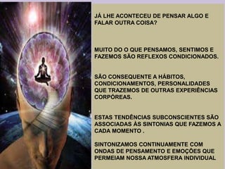 JÁ LHE ACONTECEU DE PENSAR ALGO E
FALAR OUTRA COISA?
MUITO DO O QUE PENSAMOS, SENTIMOS E
FAZEMOS SÃO REFLEXOS CONDICIONADOS.
SÃO CONSEQUENTE A HÁBITOS,
CONDICIONAMENTOS, PERSONALIDADES
QUE TRAZEMOS DE OUTRAS EXPERIÊNCIAS
CORPÓREAS.
ESTAS TENDÊNCIAS SUBCONSCIENTES SÃO
ASSOCIADAS ÀS SINTONIAS QUE FAZEMOS A
CADA MOMENTO .
SINTONIZAMOS CONTINUAMENTE COM
ONDAS DE PENSAMENTO E EMOÇÕES QUE
PERMEIAM NOSSA ATMOSFERA INDIVIDUAL
 