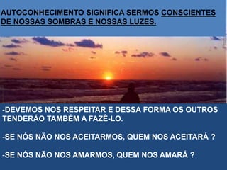 -DEVEMOS NOS RESPEITAR E DESSA FORMA OS OUTROS
TENDERÃO TAMBÉM A FAZÊ-LO.
-SE NÓS NÃO NOS ACEITARMOS, QUEM NOS ACEITARÁ ?
-SE NÓS NÃO NOS AMARMOS, QUEM NOS AMARÁ ?
AUTOCONHECIMENTO SIGNIFICA SERMOS CONSCIENTES
DE NOSSAS SOMBRAS E NOSSAS LUZES.
 