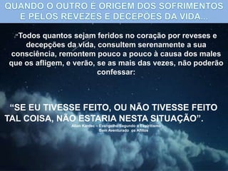 “Todos quantos sejam feridos no coração por reveses e
decepções da vida, consultem serenamente a sua
consciência, remontem pouco a pouco à causa dos males
que os afligem, e verão, se as mais das vezes, não poderão
confessar:
“SE EU TIVESSE FEITO, OU NÃO TIVESSE FEITO
TAL COISA, NÃO ESTARIA NESTA SITUAÇÃO”.
Allan Kardec – Evangelho Segundo o Espiritismo
Bem Aventurado os Aflitos
 