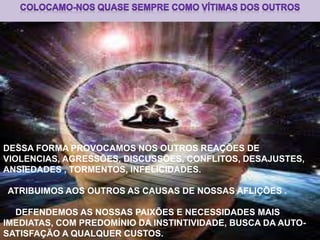 DESSA FORMA PROVOCAMOS NOS OUTROS REAÇÕES DE
VIOLENCIAS, AGRESSÕES, DISCUSSÕES, CONFLITOS, DESAJUSTES,
ANSIEDADES , TORMENTOS, INFELICIDADES.
ATRIBUIMOS AOS OUTROS AS CAUSAS DE NOSSAS AFLIÇÕES .
DEFENDEMOS AS NOSSAS PAIXÕES E NECESSIDADES MAIS
IMEDIATAS, COM PREDOMÍNIO DA INSTINTIVIDADE, BUSCA DA AUTO-
SATISFAÇÃO A QUALQUER CUSTOS.
 