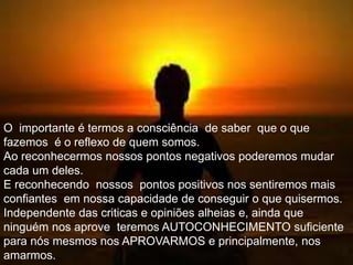 O importante é termos a consciência de saber que o que
fazemos é o reflexo de quem somos.
Ao reconhecermos nossos pontos negativos poderemos mudar
cada um deles.
E reconhecendo nossos pontos positivos nos sentiremos mais
confiantes em nossa capacidade de conseguir o que quisermos.
Independente das criticas e opiniões alheias e, ainda que
ninguém nos aprove teremos AUTOCONHECIMENTO suficiente
para nós mesmos nos APROVARMOS e principalmente, nos
amarmos.
 