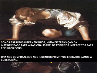 SOMOS ESPIRITOS INTERMEDIARIOS, NUMA DE TRANSIÇÃO DA
INSTINTIVIDADE PARA A RACIONALIDADE, DE ESPÍRITOS IMPERFEITOS PARA
ESPIRITOS BONS.
ORA NOS COMPRAZEMOS NOS INSTINTOS PRIMITIVOS E ORA BUSCAMOS A
SUBLIMAÇÃO.
 