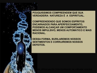 vai do ser animal ao ser espiritual, alicerçando interiormente os valores morais.
POUQUISSIMOS COMPREENDEM QUE SUA
VERDADEIRA NATUREZA É A ESPIRITUAL.
COMPREENDENDO QUE SOMOS ESPÍRITOS
ENCARNADOS PARA APERFEICOAMENTO,
PODEMOS ALCANÇAR UM COMPORTAMENTO
MENOS IMPULSIVO, MENOS AUTOMÁTICO E MAIS
RACIONAL.
DESSA FORMA, BURILAREMOS NOSSOS
SENTIMENTOS E CORRIJIREMOS NOSSOS
DEFEITOS.
 