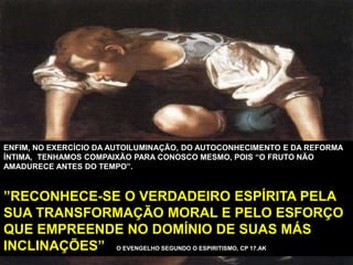 ENFIM, NO EXERCÍCIO DA AUTOILUMINAÇÃO, DO AUTOCONHECIMENTO E DA REFORMA
ÍNTIMA, TENHAMOS COMPAIXÃO PARA CONOSCO MESMO, POIS “O FRUTO NÃO
AMADURECE ANTES DO TEMPO”.
”RECONHECE-SE O VERDADEIRO ESPÍRITA PELA
SUA TRANSFORMAÇÃO MORAL E PELO ESFORÇO
QUE EMPREENDE NO DOMÍNIO DE SUAS MÁS
INCLINAÇÕES” O EVENGELHO SEGUNDO O ESPIRITISMO, CP 17.AK
 