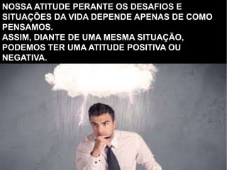 NOSSA ATITUDE PERANTE OS DESAFIOS E
SITUAÇÕES DA VIDA DEPENDE APENAS DE COMO
PENSAMOS.
ASSIM, DIANTE DE UMA MESMA SITUAÇÃO,
PODEMOS TER UMA ATITUDE POSITIVA OU
NEGATIVA.
 