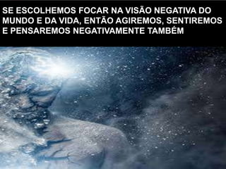 SE ESCOLHEMOS FOCAR NA VISÃO NEGATIVA DO
MUNDO E DA VIDA, ENTÃO AGIREMOS, SENTIREMOS
E PENSAREMOS NEGATIVAMENTE TAMBÉM
 