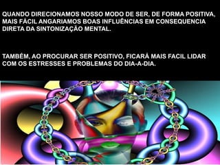 QUANDO DIRECIONAMOS NOSSO MODO DE SER, DE FORMA POSITIVA,
MAIS FÁCIL ANGARIAMOS BOAS INFLUÊNCIAS EM CONSEQUENCIA
DIRETA DA SINTONIZAÇÃO MENTAL.
TAMBÉM, AO PROCURAR SER POSITIVO, FICARÁ MAIS FACIL LIDAR
COM OS ESTRESSES E PROBLEMAS DO DIA-A-DIA.
 