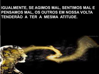 IGUALMENTE, SE AGIMOS MAL, SENTIMOS MAL E
PENSAMOS MAL, OS OUTROS EM NOSSA VOLTA
TENDERÃO A TER A MESMA ATITUDE.
 