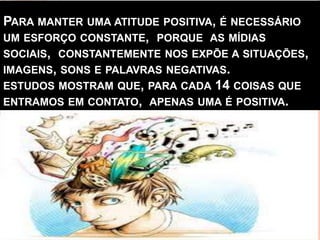 PARA MANTER UMA ATITUDE POSITIVA, É NECESSÁRIO
UM ESFORÇO CONSTANTE, PORQUE AS MÍDIAS
SOCIAIS, CONSTANTEMENTE NOS EXPÕE A SITUAÇÕES,
IMAGENS, SONS E PALAVRAS NEGATIVAS.
ESTUDOS MOSTRAM QUE, PARA CADA 14 COISAS QUE
ENTRAMOS EM CONTATO, APENAS UMA É POSITIVA.
 