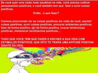 Se você quer uma visão mais saudável na vida, você precisa cultivar
pensamentos positivos, e você também tem que falar e ouvir coisas
positivas.
Então , o que fazer?
Comece procurando ver as coisas positivas em volta de você, assistir
coisas positivas, ouvir coisas positivas, procurar ambientes positivos,
falar de forma positiva, ajir de forma positiva, evocar lembranças
positivas, rememorar sentimentos positivos….
TUDO QUE VOCE TEM QUE FAZER E ENCHER A SUA VIDA COM
ESTIMULOS POSITIVOS, QUE ISTO TE TRARÁ UMA ATITUDE POSITIVA
DIANTE DA VIDA.
 