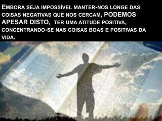 EMBORA SEJA IMPOSSÍVEL MANTER-NOS LONGE DAS
COISAS NEGATIVAS QUE NOS CERCAM, PODEMOS
APESAR DISTO, TER UMA ATITUDE POSITIVA,
CONCENTRANDO-SE NAS COISAS BOAS E POSITIVAS DA
VIDA.
 