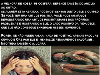 A MELHORA DE NOSSA PSICOSFERA, DEPENDE TAMBÉM DO AUXÍLIO
AO OUTRO.
SE ALGUÉM ESTÁ ABATIDO, PODEMOS SENTAR JUNTO DELE E OUVI-LO
SE VOCÊ TEM UMA ATITUDE POSITIVA, VOCÊ PODE ANIMÁ-LOS
DEMONSTRANDO UMA ATITUDE POSITIVA DIANTE DOS PRÓPRIOS
PROBLEMAS E MOSTRANDO A ELE, O LADO POSITIVO DA VIDA DELE,
QUE ELE NÃO CONSEGUE ENXERGAR NESSES MOMENTOS.
PORÉM, SE NÃO PUDER FALAR NADA DE POSITIVO, APENAS PROCURE
OUVI-LO E ORE POR ELE E MENTALIZE PENSAMENTOS SAUDÁVEIS.
ISTO TUDO TAMBÉM O AJUDARÁ.
 