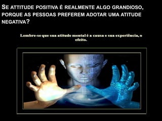 SE ATTITUDE POSITIVA É REALMENTE ALGO GRANDIOSO,
PORQUE AS PESSOAS PREFEREM ADOTAR UMA ATITUDE
NEGATIVA?
AQUELE QUE ADOTA UMA ATITUDE NEGATIVA,
PODE ESTAR SE SENTINDO TRISTE, IRRITADO,
SOMBRIO, ERRADO EM SI MESMO.
PORÉM, EMBORA HÁ MOMENTOS PARA
CHORAR E SOFRER-FAZ PARTE DA VIDA-FICAR
NESSA ATITUDE POR TEMPO PROLONGADO SÓ
IRÁ PIORAR A PRÓPRIA VIDA.
 