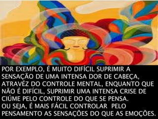 POR EXEMPLO, É MUITO DIFÍCIL SUPRIMIR A
SENSAÇÃO DE UMA INTENSA DOR DE CABEÇA,
ATRAVÉZ DO CONTROLE MENTAL, ENQUANTO QUE
NÃO É DIFÍCIL, SUPRIMIR UMA INTENSA CRISE DE
CIÚME PELO CONTROLE DO QUE SE PENSA.
OU SEJA, É MAIS FÁCIL CONTROLAR PELO
PENSAMENTO AS SENSAÇÕES DO QUE AS EMOÇÕES.
 