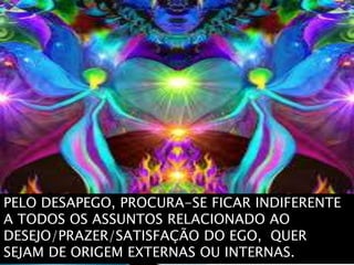 PELO DESAPEGO, PROCURA-SE FICAR INDIFERENTE
A TODOS OS ASSUNTOS RELACIONADO AO
DESEJO/PRAZER/SATISFAÇÃO DO EGO, QUER
SEJAM DE ORIGEM EXTERNAS OU INTERNAS.
 