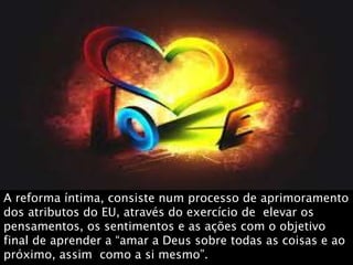 A reforma íntima, consiste num processo de aprimoramento
dos atributos do EU, através do exercício de elevar os
pensamentos, os sentimentos e as ações com o objetivo
final de aprender a “amar a Deus sobre todas as coisas e ao
próximo, assim como a si mesmo”.
 