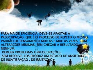 PARA MAIOR EFICIENCIA, DEVE-SE AFASTAR A
PREOCUPAÇÃO, QUE É O PROCESSO DE REPETIR O MESMO
PADRÃO DE PENSAMENTO MUITAS E MUITAS VEZES, COM
ALTERAÇÕES MÍNIMAS, SEM CHEGAR A RESULTADO
NENHUM.
REMOER PROBLEMAS E PREOCUPAÇÕES,
SEM RESOLVE-LOS,PRODUZ UM ESTADO DE ANSIEDADE,
DE INSATISFAÇÃO , DE IRRITAÇÃO.
 