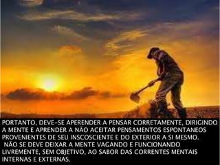PORTANTO, DEVE-SE APERENDER A PENSAR CORRETAMENTE, DIRIGINDO
A MENTE E APRENDER A NÃO ACEITAR PENSAMENTOS ESPONTANEOS
PROVENIENTES DE SEU INSCOSCIENTE E DO EXTERIOR A SI MESMO.
NÃO SE DEVE DEIXAR A MENTE VAGANDO E FUNCIONANDO
LIVREMENTE, SEM OBJETIVO, AO SABOR DAS CORRENTES MENTAIS
INTERNAS E EXTERNAS.
 