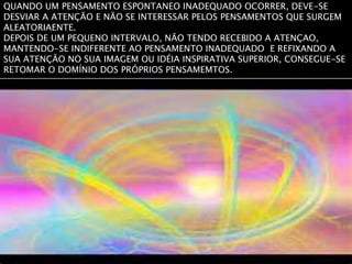 QUANDO UM PENSAMENTO ESPONTANEO INADEQUADO OCORRER, DEVE-SE
DESVIAR A ATENÇÃO E NÃO SE INTERESSAR PELOS PENSAMENTOS QUE SURGEM
ALEATORIAENTE.
DEPOIS DE UM PEQUENO INTERVALO, NÃO TENDO RECEBIDO A ATENÇAO,
MANTENDO-SE INDIFERENTE AO PENSAMENTO INADEQUADO E REFIXANDO A
SUA ATENÇÃO NO SUA IMAGEM OU IDÉIA INSPIRATIVA SUPERIOR, CONSEGUE-SE
RETOMAR O DOMÍNIO DOS PRÓPRIOS PENSAMEMTOS.
 
