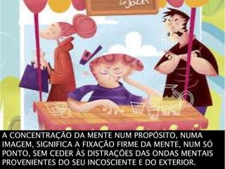 A CONCENTRAÇÃO DA MENTE NUM PROPÓSITO, NUMA
IMAGEM, SIGNIFICA A FIXAÇÃO FIRME DA MENTE, NUM SÓ
PONTO, SEM CEDER ÀS DISTRAÇÕES DAS ONDAS MENTAIS
PROVENIENTES DO SEU INCOSCIENTE E DO EXTERIOR.
 