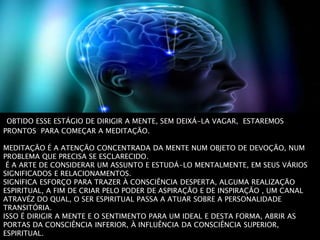 OBTIDO ESSE ESTÁGIO DE DIRIGIR A MENTE, SEM DEIXÁ-LA VAGAR, ESTAREMOS
PRONTOS PARA COMEÇAR A MEDITAÇÃO.
MEDITAÇÃO É A ATENÇÃO CONCENTRADA DA MENTE NUM OBJETO DE DEVOÇÃO, NUM
PROBLEMA QUE PRECISA SE ESCLARECIDO.
É A ARTE DE CONSIDERAR UM ASSUNTO E ESTUDÁ-LO MENTALMENTE, EM SEUS VÁRIOS
SIGNIFICADOS E RELACIONAMENTOS.
SIGNIFICA ESFORÇO PARA TRAZER À CONSCIÊNCIA DESPERTA, ALGUMA REALIZAÇÃO
ESPIRITUAL, A FIM DE CRIAR PELO PODER DE ASPIRAÇÃO E DE INSPIRAÇÃO , UM CANAL
ATRAVÉZ DO QUAL, O SER ESPIRITUAL PASSA A ATUAR SOBRE A PERSONALIDADE
TRANSITÓRIA.
ISSO É DIRIGIR A MENTE E O SENTIMENTO PARA UM IDEAL E DESTA FORMA, ABRIR AS
PORTAS DA CONSCIÊNCIA INFERIOR, À INFLUÊNCIA DA CONSCIÊNCIA SUPERIOR,
ESPIRITUAL.
 