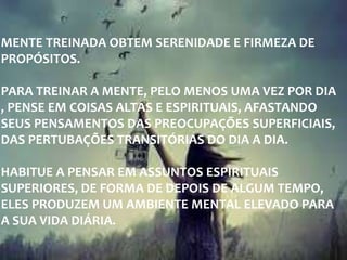 MENTE TREINADA OBTEM SERENIDADE E FIRMEZA DE
PROPÓSITOS.
PARA TREINAR A MENTE, PELO MENOS UMA VEZ POR DIA
, PENSE EM COISAS ALTAS E ESPIRITUAIS, AFASTANDO
SEUS PENSAMENTOS DAS PREOCUPAÇÕES SUPERFICIAIS,
DAS PERTUBAÇÕES TRANSITÓRIAS DO DIA A DIA.
HABITUE A PENSAR EM ASSUNTOS ESPIRITUAIS
SUPERIORES, DE FORMA DE DEPOIS DE ALGUM TEMPO,
ELES PRODUZEM UM AMBIENTE MENTAL ELEVADO PARA
A SUA VIDA DIÁRIA.
 
