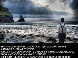 MANTER OS PENSAMENTOS SAUDÁEIS, AJUDA A CONSERVAR E
ABSORVER ENERGIAS POSITIVAS.
AJUDA A MELHORAR O CARÁTER, ADQUIRIR VIRTUDES E QUALIDADES.
ELEVA A CONSCIENCIA A NÍVEIS UPERIORES.
ABRE A NATUREZA E ATRAI AS BENÇÃOS DOS PLANOS SUPERIORES.
 