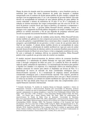 2
Diante da piora da situação atual da economia brasileira, o povo brasileiro precisa se
mobilizar para exigir dos atuais detentores do poder que busquem a imediata
renegociação com os credores da dívida interna pública do país visando a redução dos
encargos com seu pagamento para 1/3 ou ¼ do orçamento do governo federal. Esta ação
deveria ser acompanhada da realização de uma redução drástica do gasto público de
custeio reduzindo o número de ministérios de 39 para 15 ou 20 e a eliminação ou
redução ao mínimo necessário dos cargos comissionados que são cerca de 20 mil. Ao
invés de praticar o arrocho fiscal, que onera as famílias e as empresas e compromete o
desenvolvimento do País, o governo Dilma Rousseff deveria, portanto, reduzir os
encargos com o pagamento da dívida pública alongando-a no tempo e também os gastos
públicos ao mínimo necessário a fim de que disponha de poupança suficiente para
investir na expansão da economia brasileira evitando sua estagnação.
Ao anunciar à nação o conjunto de medidas acima descrito, Dilma Rousseff deveria
montar também um gabinete de crise composto por pessoas da mais alta competência e
do mais alto gabarito e respeitabilidade ética e moral para obter o respeito da nação para
assegurar a governabilidade de seu governo e evitar o ocaso de seu governo antes do
final de seu mandato. A adoção destas medidas deveria ser acompanhada de outras
como, por exemplo, a substituição do modelo neoliberal em vigor por outro de caráter
nacional desenvolvimentista de abertura seletiva da economia brasileira para promover
o desenvolvimento do Brasil em novas bases e evitar a estagnação econômica em curso.
Só com a realização de mudanças efetivas na economia brasileira, Dilma Rousseff
poderá evitar a queda de seu governo antes de concluir seu mandato.
O modelo nacional desenvolvimentista de abertura seletiva da economia brasileira
contemplaria: 1) a substituição do câmbio flutuante em vigor pelo câmbio fixo para
evitar a elevação vertiginosa do dólar em curso; 2) o controle do fluxo de entrada e
saída de capital, sobretudo do especulativo; 3) a nacionalização dos bancos para garantir
a liquidez aos cidadãos e às empresas; 4) a importação seletiva de matérias-primas e
produtos essenciais do exterior para reduzir os dispêndios em divisas do País; 5) a
reintrodução da reserva de mercado em áreas consideradas estratégicas para o
desenvolvimento nacional; e, 6) a reestatização de empresas estatais privatizadas
consideradas estratégicas para o desenvolvimento nacional. Pelo exposto, percebe-se
que o projeto nacional desenvolvimentista permitiria fazer com que o Brasil assumisse
os rumos de seu destino, ao contrário do modelo neoliberal em vigor que faz com que o
futuro do País seja ditado pelas forças do mercado todas elas comprometidas com o
capital financeiro nacional e internacional.
* Fernando Alcoforado, 75, membro da Academia Baiana de Educação, engenheiro e doutor em
Planejamento Territorial e Desenvolvimento Regional pela Universidade de Barcelona, professor
universitário e consultor nas áreas de planejamento estratégico, planejamento empresarial, planejamento
regional e planejamento de sistemas energéticos, é autor dos livros Globalização (Editora Nobel, São
Paulo, 1997), De Collor a FHC- O Brasil e a Nova (Des)ordem Mundial (Editora Nobel, São Paulo,
1998), Um Projeto para o Brasil (Editora Nobel, São Paulo, 2000), Os condicionantes do
desenvolvimento do Estado da Bahia (Tese de doutorado. Universidade de Barcelona,
http://www.tesisenred.net/handle/10803/1944, 2003), Globalização e Desenvolvimento (Editora Nobel,
São Paulo, 2006), Bahia- Desenvolvimento do Século XVI ao Século XX e Objetivos Estratégicos na Era
Contemporânea (EGBA, Salvador, 2008), The Necessary Conditions of the Economic and Social
Development- The Case of the State of Bahia (VDM Verlag Dr. Müller Aktiengesellschaft & Co. KG,
Saarbrücken, Germany, 2010), Aquecimento Global e Catástrofe Planetária (P&A Gráfica e Editora,
Salvador, 2010), Amazônia Sustentável- Para o progresso do Brasil e combate ao aquecimento global
(Viena- Editora e Gráfica, Santa Cruz do Rio Pardo, São Paulo, 2011) e Os Fatores Condicionantes do
Desenvolvimento Econômico e Social (Editora CRV, Curitiba, 2012), entre outros.
 