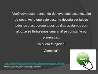 Você deve estar pensando de novo este assunto...sim
de novo. Acho que este assunto deveria ser falado
todos os dias, porque todos os dias gastamos com
algo...e se fizéssemos uma análise constante ou
planejada...
Só quero te ajudar!!!
Vamos lá?!
http://viverbemdesenvolvimentopessoal.blogspot.com.br/
www.coachingmarciaaraujo.com.br
 