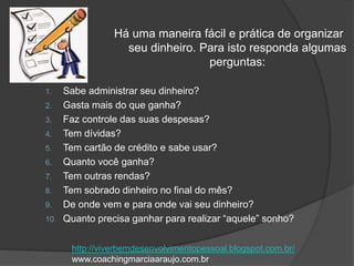 1. Sabe administrar seu dinheiro?
2. Gasta mais do que ganha?
3. Faz controle das suas despesas?
4. Tem dívidas?
5. Tem cartão de crédito e sabe usar?
6. Quanto você ganha?
7. Tem outras rendas?
8. Tem sobrado dinheiro no final do mês?
9. De onde vem e para onde vai seu dinheiro?
10. Quanto precisa ganhar para realizar “aquele” sonho?
Há uma maneira fácil e prática de organizar
seu dinheiro. Para isto responda algumas
perguntas:
http://viverbemdesenvolvimentopessoal.blogspot.com.br/
www.coachingmarciaaraujo.com.br
 