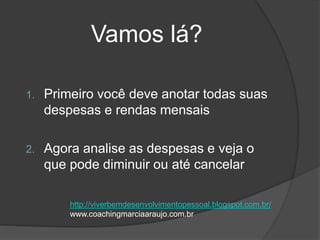Vamos lá?
1. Primeiro você deve anotar todas suas
despesas e rendas mensais
2. Agora analise as despesas e veja o
que pode diminuir ou até cancelar
http://viverbemdesenvolvimentopessoal.blogspot.com.br/
www.coachingmarciaaraujo.com.br
 