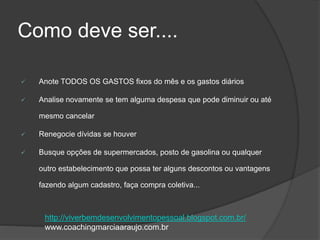 Como deve ser....
 Anote TODOS OS GASTOS fixos do mês e os gastos diários
 Analise novamente se tem alguma despesa que pode diminuir ou até
mesmo cancelar
 Renegocie dívidas se houver
 Busque opções de supermercados, posto de gasolina ou qualquer
outro estabelecimento que possa ter alguns descontos ou vantagens
fazendo algum cadastro, faça compra coletiva...
http://viverbemdesenvolvimentopessoal.blogspot.com.br/
www.coachingmarciaaraujo.com.br
 