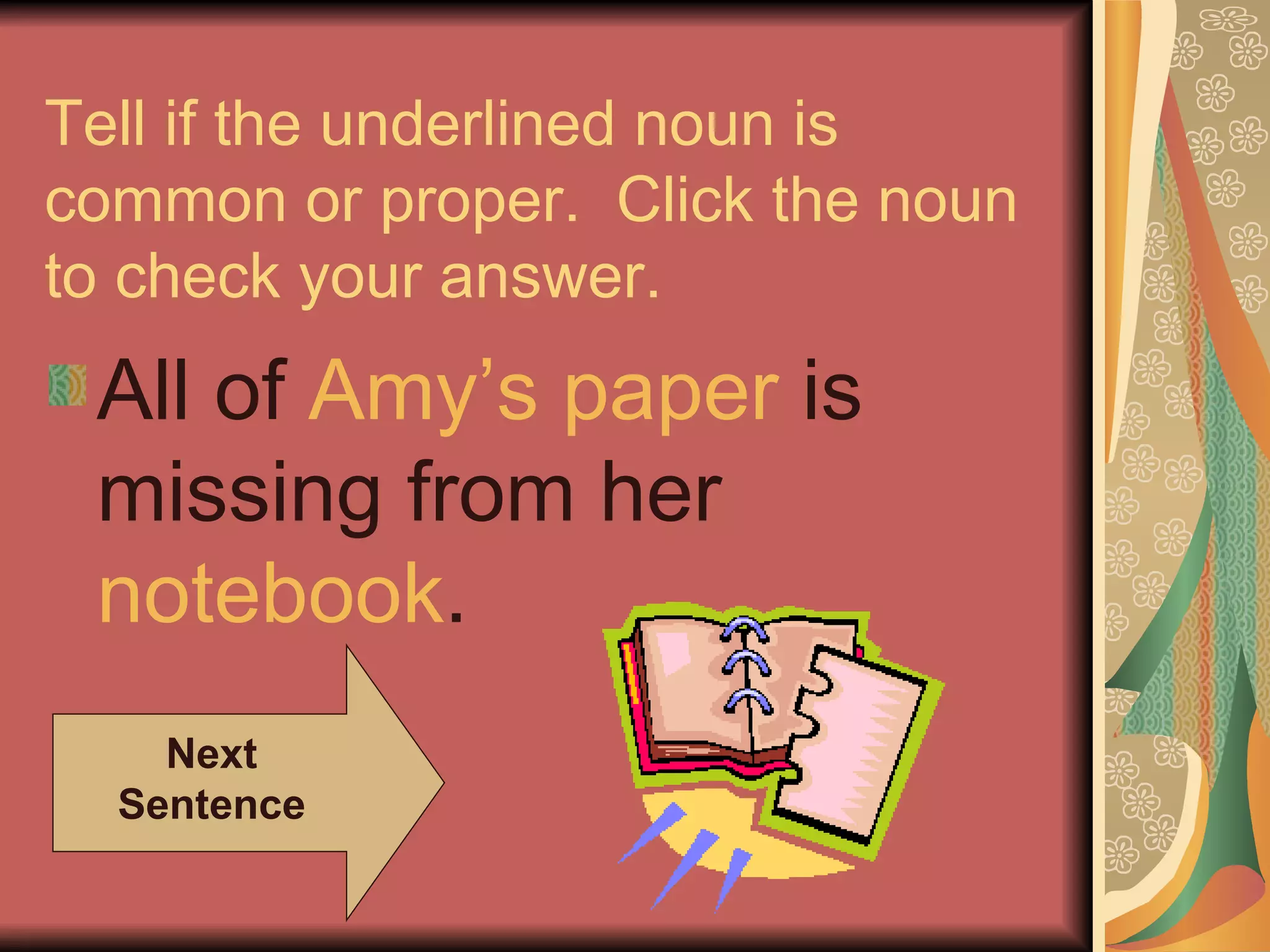 Tell if the underlined noun is common or proper.  Click the noun to check your answer. All of  Amy’s  paper  is missing from her  notebook . Next Sentence 