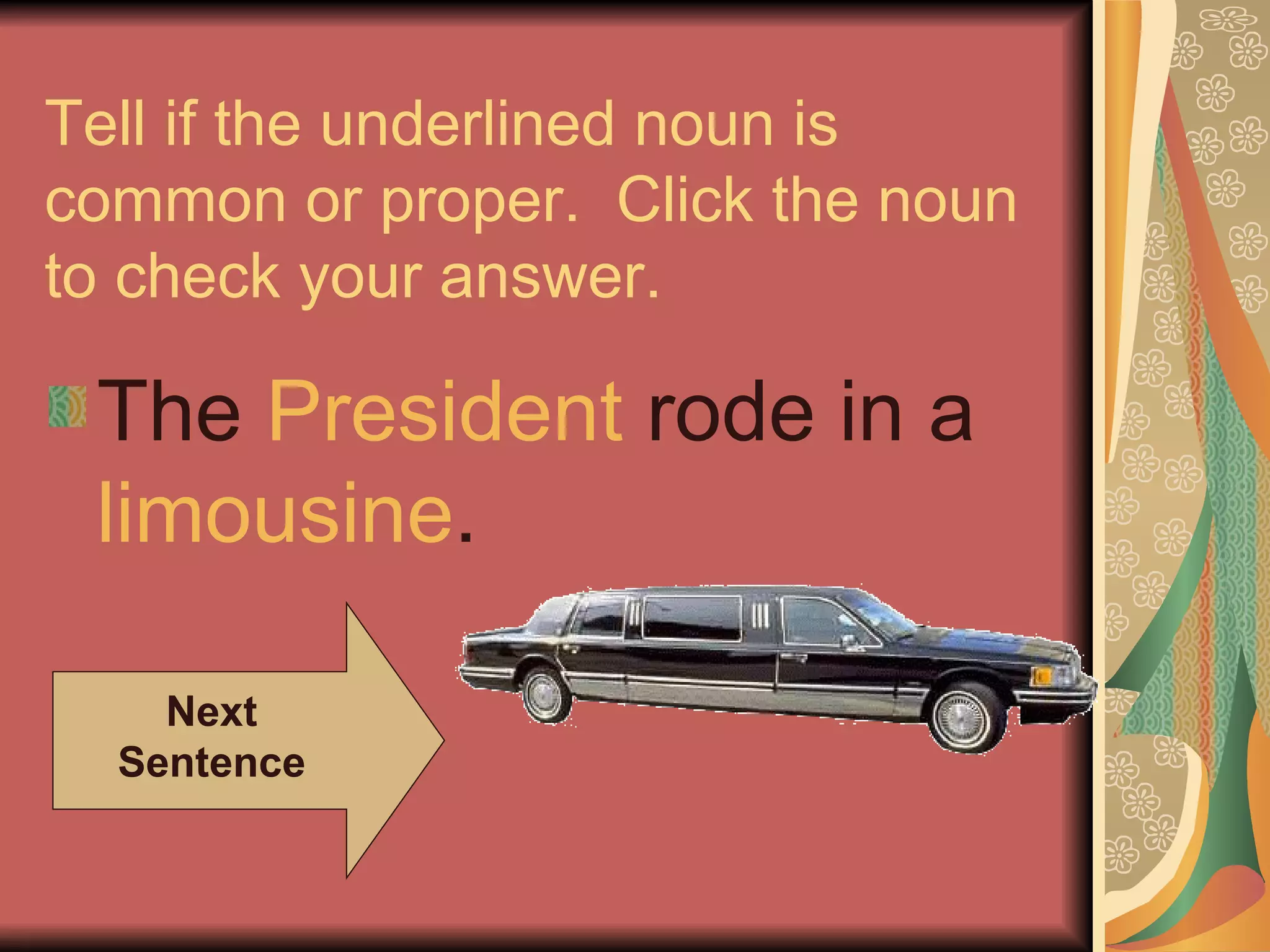 Tell if the underlined noun is common or proper.  Click the noun to check your answer. The  President  rode in a  limousine . Next Sentence 