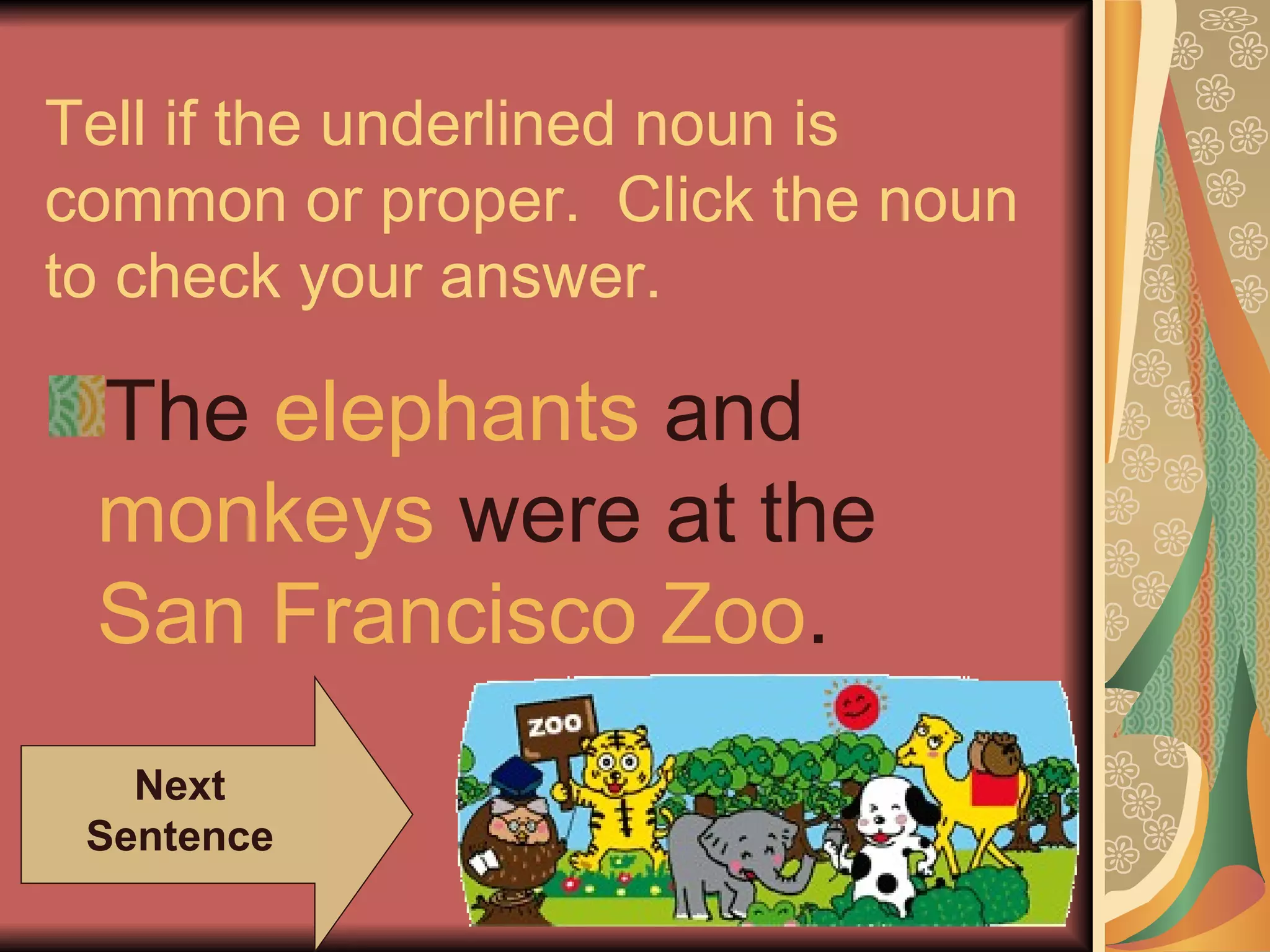 Tell if the underlined noun is
common or proper. Click the noun
to check your answer.

 The elephants and
 monkeys were at the
 San Francisco Zoo.
   Next
 Sentence
 