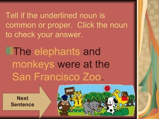 Tell if the underlined noun is
common or proper. Click the noun
to check your answer.

 The elephants and
 monkeys were at the
 San Francisco Zoo.
   Next
 Sentence
 