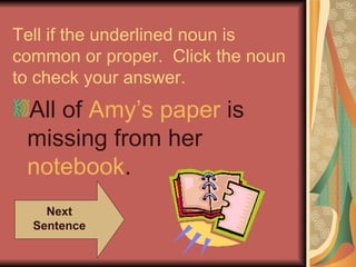 Tell if the underlined noun is
common or proper. Click the noun
to check your answer.
 All of Amy’s paper is
 missing from her
 notebook.
    Next
  Sentence
 