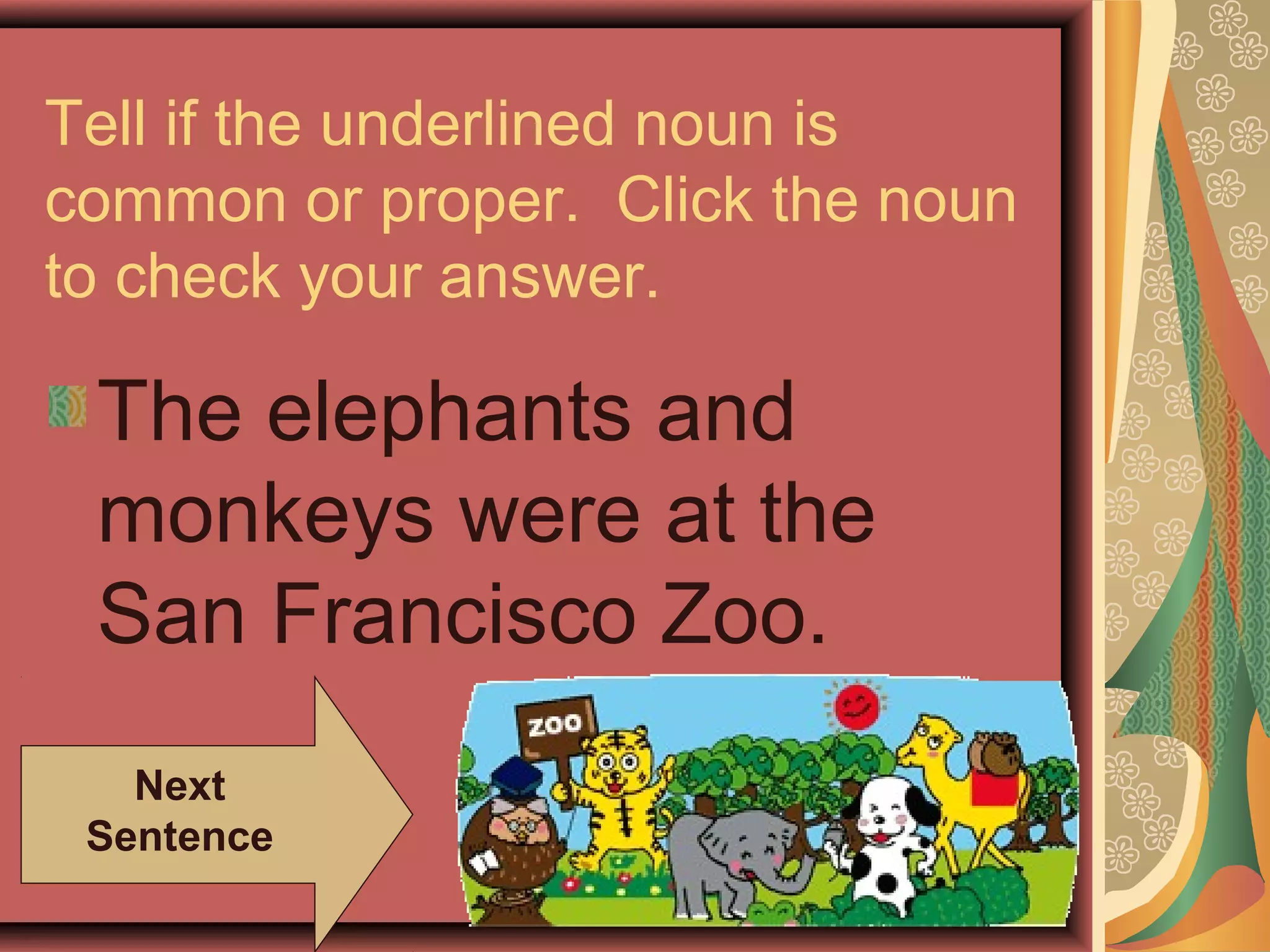 Tell if the underlined noun is
common or proper. Click the noun
to check your answer.

 The elephants and
 monkeys were at the
 San Francisco Zoo.
   Next
 Sentence
 
