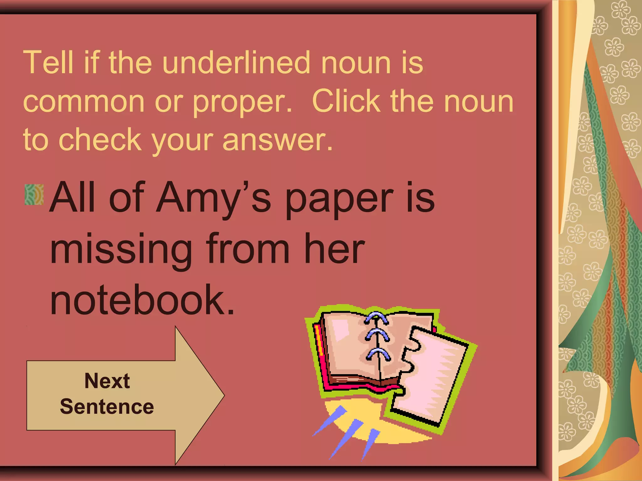 Tell if the underlined noun is
common or proper. Click the noun
to check your answer.
 All of Amy’s paper is
 missing from her
 notebook.
    Next
  Sentence
 