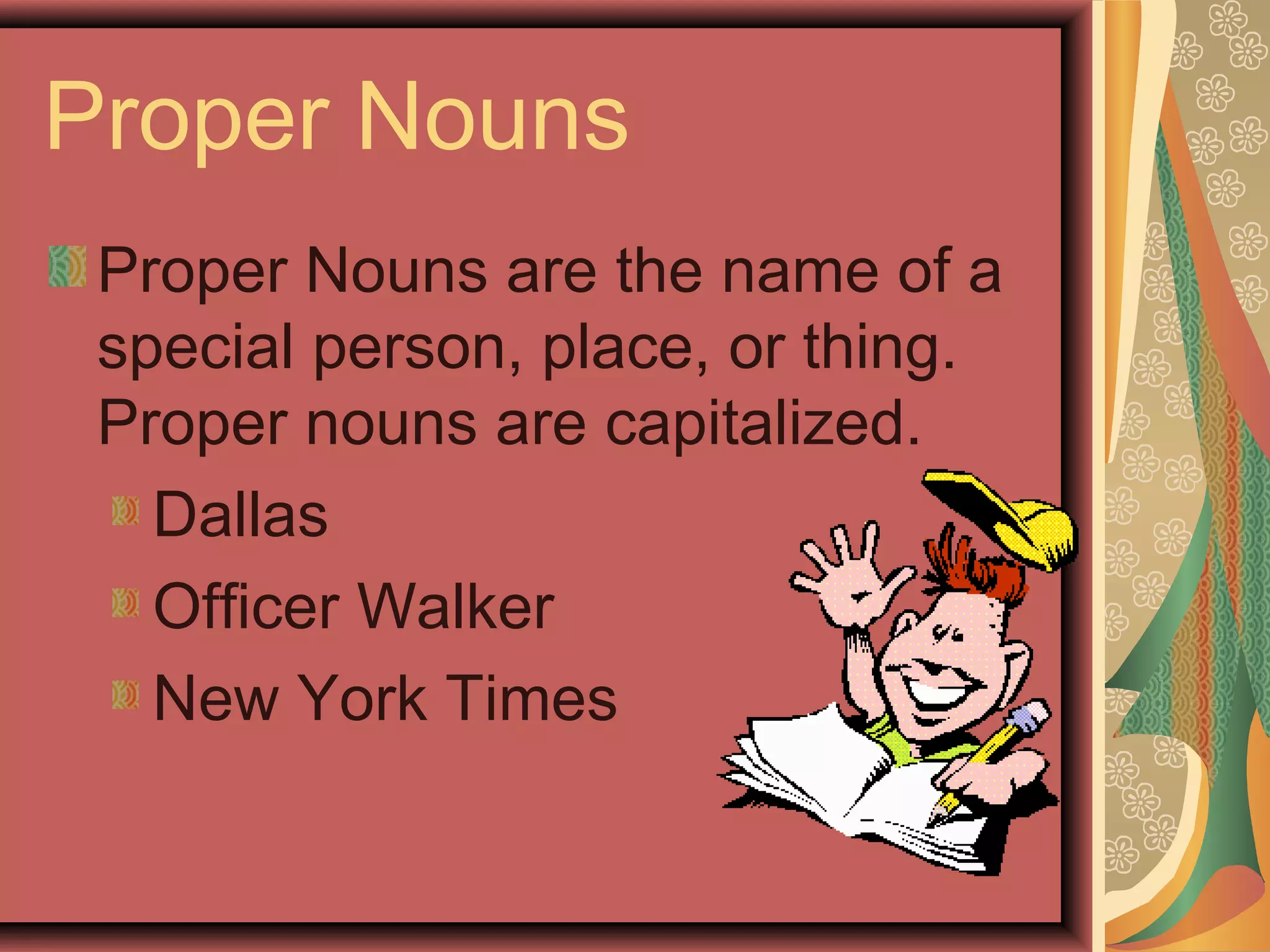Proper Nouns
 Proper Nouns are the name of a
 special person, place, or thing.
 Proper nouns are capitalized.
   Dallas
   Officer Walker
   New York Times
 