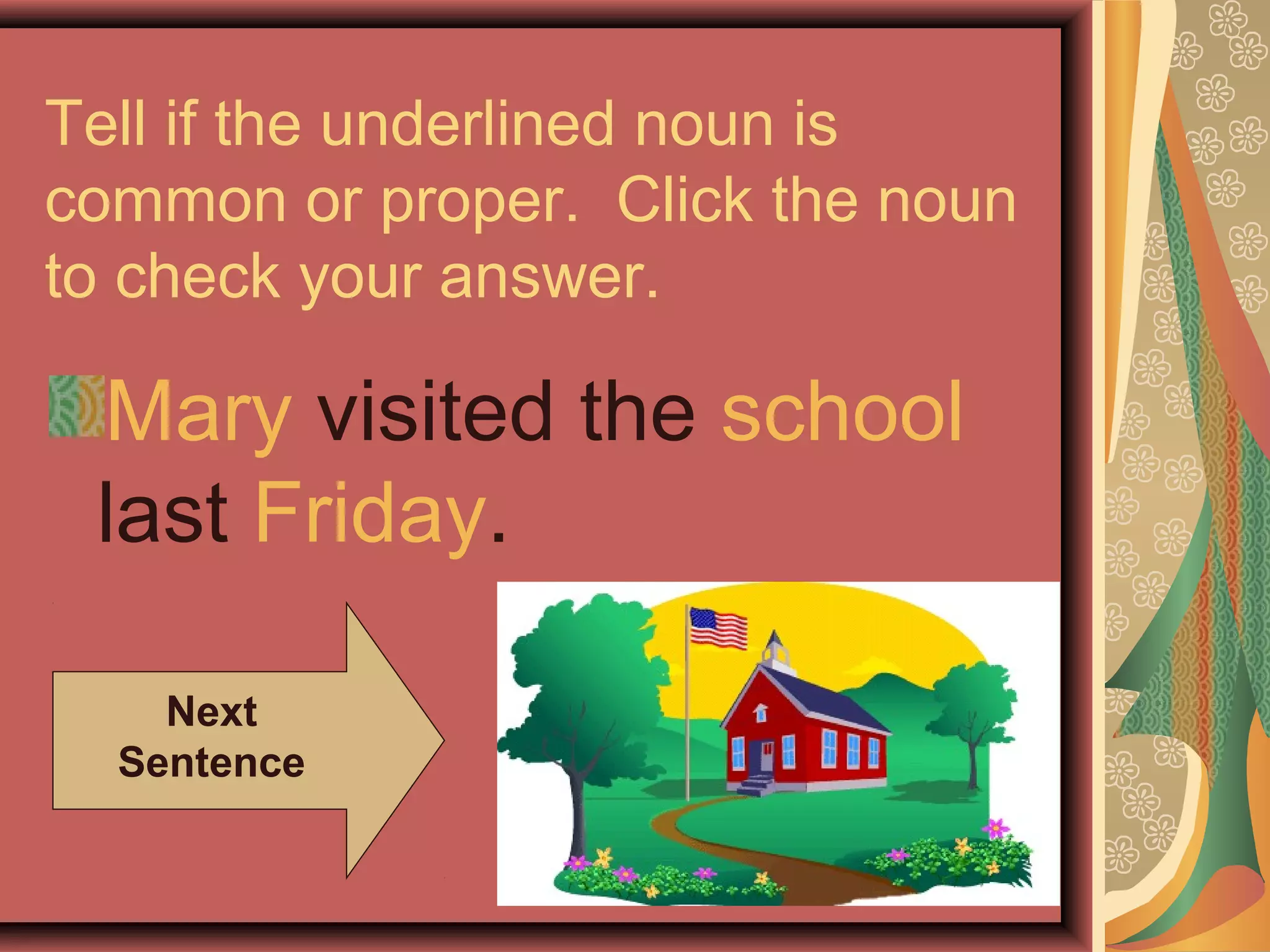 Tell if the underlined noun is
common or proper. Click the noun
to check your answer.

 Mary visited the school
 last Friday.

    Next
  Sentence
 