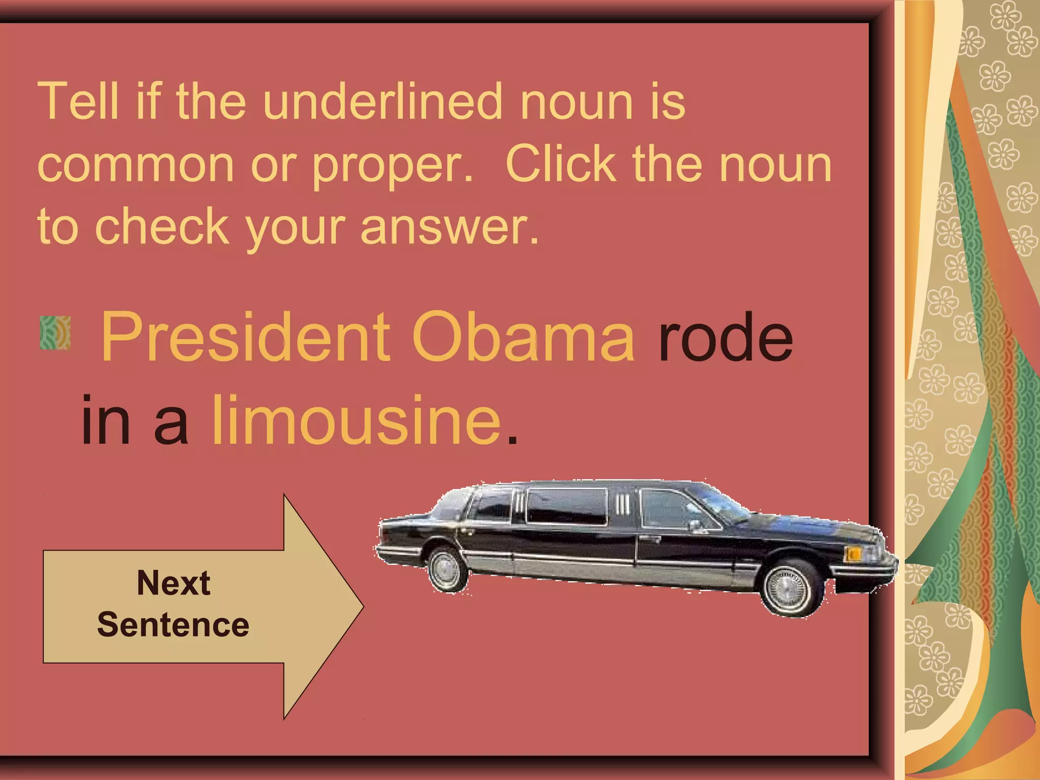 Tell if the underlined noun is
common or proper. Click the noun
to check your answer.

  President Obama rode
 in a limousine.

    Next
  Sentence
 