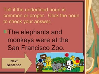 Tell if the underlined noun is
common or proper. Click the noun
to check your answer.

 The elephants and
 monkeys were at the
 San Francisco Zoo.
   Next
 Sentence
 
