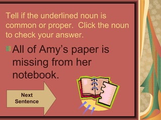 Tell if the underlined noun is
common or proper. Click the noun
to check your answer.
 All of Amy’s paper is
 missing from her
 notebook.
    Next
  Sentence
 