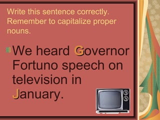 Write this sentence correctly.
Remember to capitalize proper
nouns.

 We heard Governor
 Fortuno speech on
 television in
 January.
 