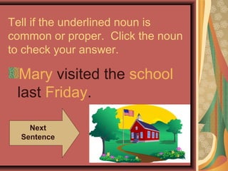 Tell if the underlined noun is
common or proper. Click the noun
to check your answer.

 Mary visited the school
 last Friday.

    Next
  Sentence
 