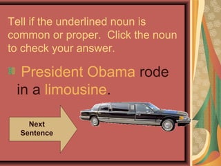 Tell if the underlined noun is
common or proper. Click the noun
to check your answer.

  President Obama rode
 in a limousine.

    Next
  Sentence
 