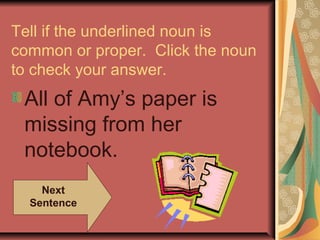 Tell if the underlined noun is
common or proper. Click the noun
to check your answer.
 All of Amy’s paper is
 missing from her
 notebook.
    Next
  Sentence
 