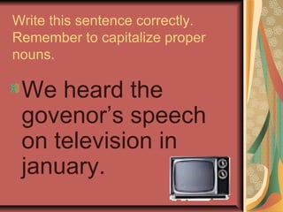 Write this sentence correctly.
Remember to capitalize proper
nouns.

 We heard the
 govenor’s speech
 on television in
 january.
 